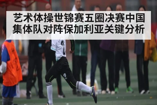 艺术体操世锦赛五圈决赛中国集体队对阵保加利亚关键分析