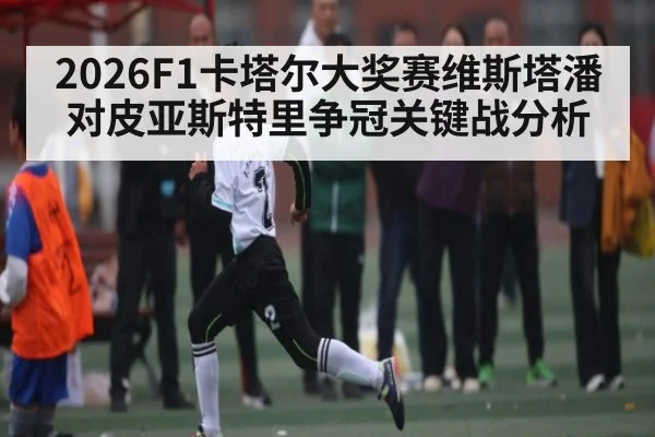 2026F1卡塔尔大奖赛维斯塔潘对皮亚斯特里争冠关键战分析